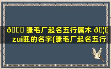🐝 睫毛厂起名五行属木 🦋 字zui
旺的名字(睫毛厂起名五行属木字zui
旺的名字有哪些)